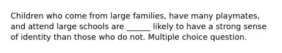 Children who come from large families, have many playmates, and attend large schools are ______ likely to have a strong sense of identity than those who do not. Multiple choice question.