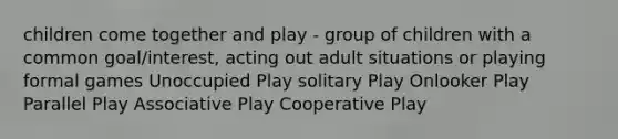 children come together and play - group of children with a common goal/interest, acting out adult situations or playing formal games Unoccupied Play solitary Play Onlooker Play Parallel Play Associative Play Cooperative Play