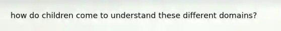 how do children come to understand these different domains?