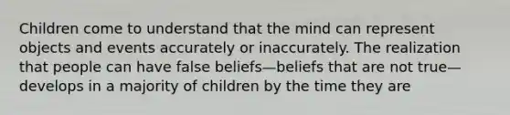 Children come to understand that the mind can represent objects and events accurately or inaccurately. The realization that people can have false beliefs—beliefs that are not true—develops in a majority of children by the time they are