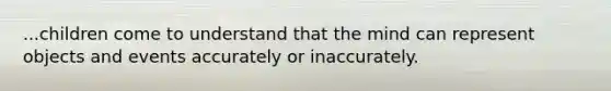 ...children come to understand that the mind can represent objects and events accurately or inaccurately.