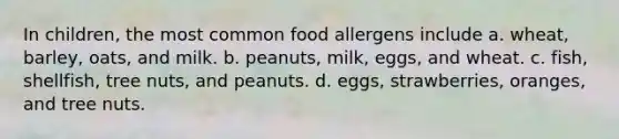 In children, the most common food allergens include a. wheat, barley, oats, and milk. b. peanuts, milk, eggs, and wheat. c. fish, shellfish, tree nuts, and peanuts. d. eggs, strawberries, oranges, and tree nuts.