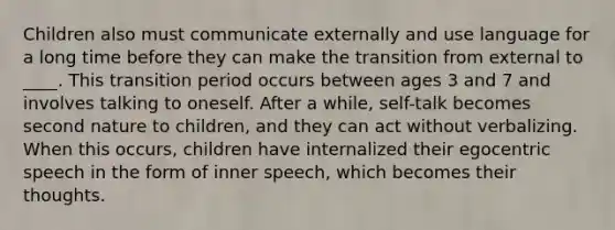 Children also must communicate externally and use language for a long time before they can make the transition from external to ____. This transition period occurs between ages 3 and 7 and involves talking to oneself. After a while, self-talk becomes second nature to children, and they can act without verbalizing. When this occurs, children have internalized their egocentric speech in the form of inner speech, which becomes their thoughts.