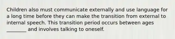 Children also must communicate externally and use language for a long time before they can make the transition from external to internal speech. This transition period occurs between ages ________ and involves talking to oneself.