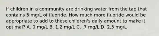 If children in a community are drinking water from the tap that contains 5 mg/L of fluoride. How much more fluoride would be appropriate to add to these children's daily amount to make it optimal? A. 0 mg/L B. 1.2 mg/L C. .7 mg/L D. 2.5 mg/L