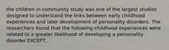 the children in community study was one of the largest studies designed to understand the links between early childhood experiences and later development of <a href='https://www.questionai.com/knowledge/knzkg1iw4c-personality-disorders' class='anchor-knowledge'>personality disorders</a>. The researchers found that the following childhood experiences were related to a greater likelihood of developing a personality disorder EXCEPT...