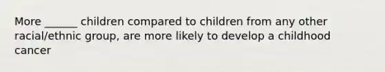 More ______ children compared to children from any other racial/ethnic group, are more likely to develop a childhood cancer