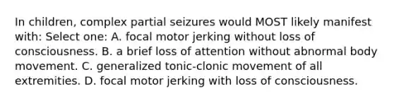 In children, complex partial seizures would MOST likely manifest with: Select one: A. focal motor jerking without loss of consciousness. B. a brief loss of attention without abnormal body movement. C. generalized tonic-clonic movement of all extremities. D. focal motor jerking with loss of consciousness.