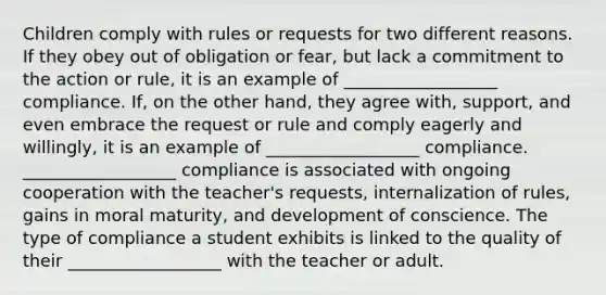 Children comply with rules or requests for two different reasons. If they obey out of obligation or fear, but lack a commitment to the action or rule, it is an example of __________________ compliance. If, on the other hand, they agree with, support, and even embrace the request or rule and comply eagerly and willingly, it is an example of __________________ compliance. __________________ compliance is associated with ongoing cooperation with the teacher's requests, internalization of rules, gains in moral maturity, and development of conscience. The type of compliance a student exhibits is linked to the quality of their __________________ with the teacher or adult.