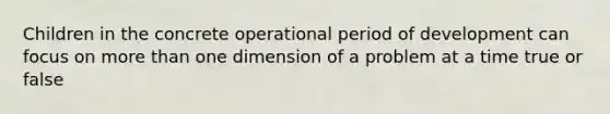 Children in the concrete operational period of development can focus on more than one dimension of a problem at a time true or false