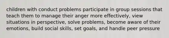 children with conduct problems participate in group sessions that teach them to manage their anger more effectively, view situations in perspective, solve problems, become aware of their emotions, build social skills, set goals, and handle peer pressure