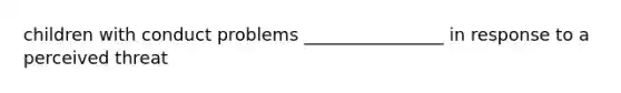 children with conduct problems ________________ in response to a perceived threat