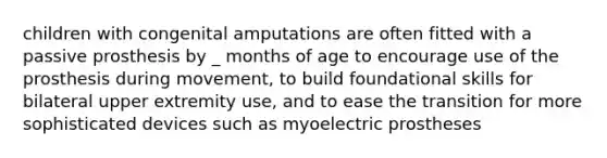 children with congenital amputations are often fitted with a passive prosthesis by _ months of age to encourage use of the prosthesis during movement, to build foundational skills for bilateral upper extremity use, and to ease the transition for more sophisticated devices such as myoelectric prostheses