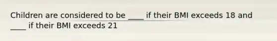 Children are considered to be ____ if their BMI exceeds 18 and ____ if their BMI exceeds 21