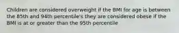 Children are considered overweight if the BMI for age is between the 85th and 94th percentile's they are considered obese if the BMI is at or greater than the 95th percentile