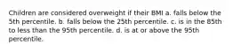 Children are considered overweight if their BMI a. falls below the 5th percentile. b. falls below the 25th percentile. c. is in the 85th to less than the 95th percentile. d. is at or above the 95th percentile.