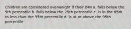 Children are considered overweight if their BMI a. falls below the 5th percentile b. falls below the 25th percentile c. is in the 85th to less than the 95th percentile d. is at or above the 95th percentile