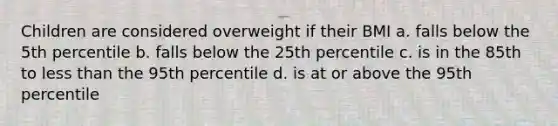 Children are considered overweight if their BMI a. falls below the 5th percentile b. falls below the 25th percentile c. is in the 85th to <a href='https://www.questionai.com/knowledge/k7BtlYpAMX-less-than' class='anchor-knowledge'>less than</a> the 95th percentile d. is at or above the 95th percentile