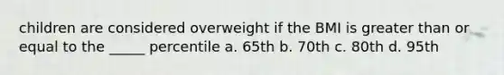 children are considered overweight if the BMI is greater than or equal to the _____ percentile a. 65th b. 70th c. 80th d. 95th