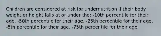 Children are considered at risk for undernutrition if their body weight or height falls at or under the: -10th percentile for their age. -50th percentile for their age. -25th percentile for their age. -5th percentile for their age. -75th percentile for their age.