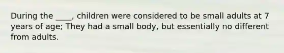 During the ____, children were considered to be small adults at 7 years of age; They had a small body, but essentially no different from adults.