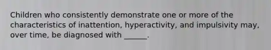 Children who consistently demonstrate one or more of the characteristics of inattention, hyperactivity, and impulsivity may, over time, be diagnosed with ______.