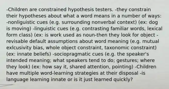 -Children are constrained hypothesis testers. -they constrain their hypotheses about what a word means in a number of ways: -nonliguistic cues (e.g. surrounding nonverbal context) (ex: dog is moving) -linguistic cues (e.g. contrasting familiar words, lexical form class) (ex: is work used as noun-then they look for object -revisable default assumptions about word meaning (e.g. mutual exlcusivity bias, whole object constraint, taxonomic constraint) (ex: innate beliefs) -sociopragmatic cues (e.g. the speaker's intended meaning; what speakers tend to do; gestures; where they look) (ex: how say it, shared attention, pointing) -Children have multiple word-learning strategies at their disposal -is language learning innate or is it just learned quickly?