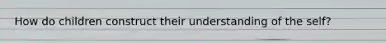 How do children construct their understanding of the self?