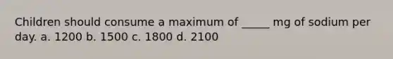 Children should consume a maximum of _____ mg of sodium per day. a. 1200 b. 1500 c. 1800 d. 2100