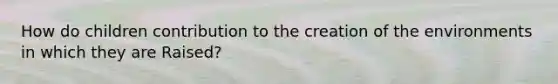 How do children contribution to the creation of the environments in which they are Raised?