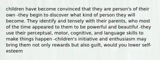 children have become convinced that they are person's of their own -they begin to discover what kind of person they will become. They identify and tensely with their parents, who most of the time appeared to them to be powerful and beautiful -they use their perceptual, motor, cognitive, and language skills to make things happen -children's initiative and enthusiasm may bring them not only rewards but also guilt, would you lower self-esteem ​