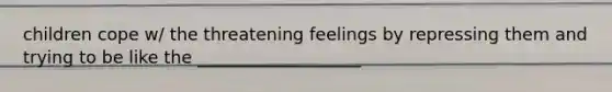 children cope w/ the threatening feelings by repressing them and trying to be like the ___________________