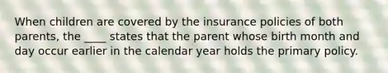 When children are covered by the insurance policies of both parents, the ____ states that the parent whose birth month and day occur earlier in the calendar year holds the primary policy.