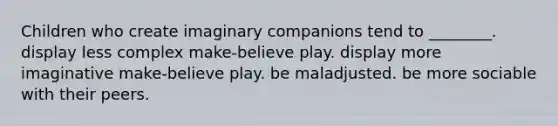 Children who create imaginary companions tend to ________. display less complex make-believe play. display more imaginative make-believe play. be maladjusted. be more sociable with their peers.