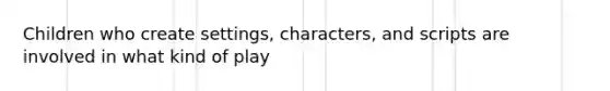 Children who create settings, characters, and scripts are involved in what kind of play
