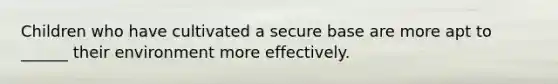 Children who have cultivated a secure base are more apt to ______ their environment more effectively.