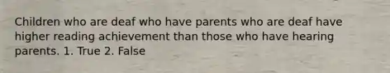 Children who are deaf who have parents who are deaf have higher reading achievement than those who have hearing parents. 1. True 2. False