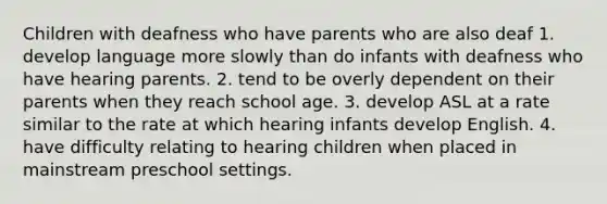 Children with deafness who have parents who are also deaf 1. develop language more slowly than do infants with deafness who have hearing parents. 2. tend to be overly dependent on their parents when they reach school age. 3. develop ASL at a rate similar to the rate at which hearing infants develop English. 4. have difficulty relating to hearing children when placed in mainstream preschool settings.