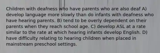 Children with deafness who have parents who are also deaf A) develop language more slowly than do infants with deafness who have hearing parents. B) tend to be overly dependent on their parents when they reach school age. C) develop ASL at a rate similar to the rate at which hearing infants develop English. D) have difficulty relating to hearing children when placed in mainstream preschool settings.