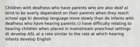 Children with deafness who have parents who are also deaf a) tend to be overly dependent on their parents when they reach school age b) develop language more slowly than do infants with deafness who have hearing parents c) have difficulty relating to hearing children when placed in mainstream preschool settings d) develop ASL at a rate similar to the rate at which hearing infants develop English