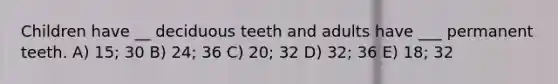 Children have __ deciduous teeth and adults have ___ permanent teeth. A) 15; 30 B) 24; 36 C) 20; 32 D) 32; 36 E) 18; 32