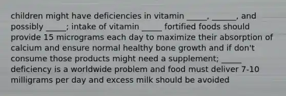 children might have deficiencies in vitamin _____, ______, and possibly _____; intake of vitamin _____ fortified foods should provide 15 micrograms each day to maximize their absorption of calcium and ensure normal healthy bone growth and if don't consume those products might need a supplement; _____ deficiency is a worldwide problem and food must deliver 7-10 milligrams per day and excess milk should be avoided