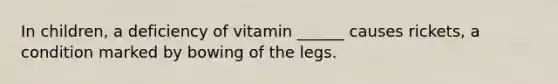 In children, a deficiency of vitamin ______ causes rickets, a condition marked by bowing of the legs.