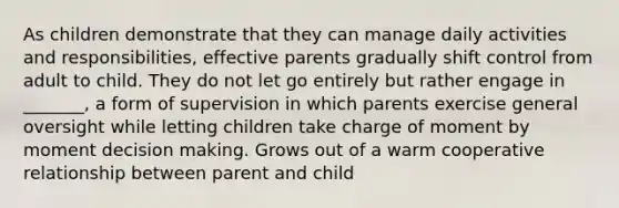 As children demonstrate that they can manage daily activities and responsibilities, effective parents gradually shift control from adult to child. They do not let go entirely but rather engage in _______, a form of supervision in which parents exercise general oversight while letting children take charge of moment by moment decision making. Grows out of a warm cooperative relationship between parent and child