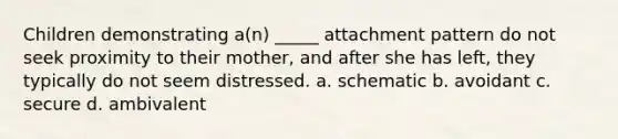 Children demonstrating a(n) _____ attachment pattern do not seek proximity to their mother, and after she has left, they typically do not seem distressed. a. schematic b. avoidant c. secure d. ambivalent