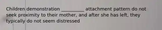 Children demonstration __________ attachment pattern do not seek proximity to their mother, and after she has left, they typically do not seem distressed