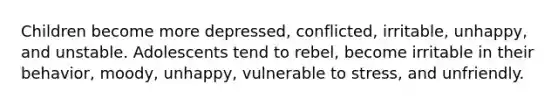 Children become more depressed, conflicted, irritable, unhappy, and unstable. Adolescents tend to rebel, become irritable in their behavior, moody, unhappy, vulnerable to stress, and unfriendly.