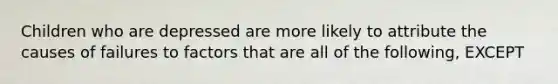 Children who are depressed are more likely to attribute the causes of failures to factors that are all of the following, EXCEPT