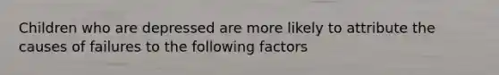 Children who are depressed are more likely to attribute the causes of failures to the following factors