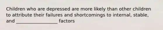 Children who are depressed are more likely than other children to attribute their failures and shortcomings to internal, stable, and __________________ factors